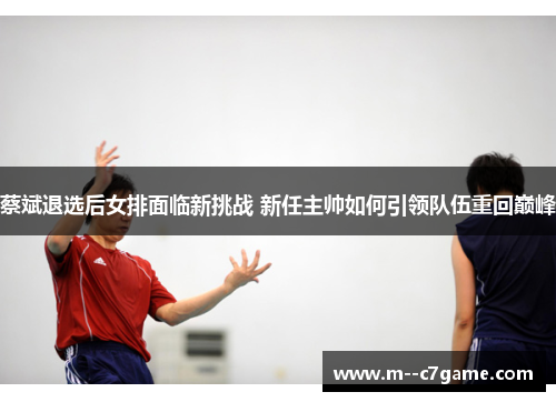 蔡斌退选后女排面临新挑战 新任主帅如何引领队伍重回巅峰