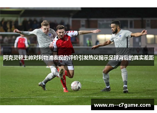 阿克灵顿主帅对利物浦表现的评价引发热议揭示足球背后的真实差距